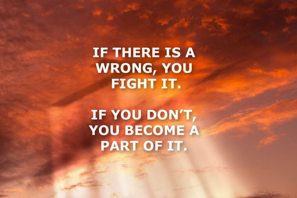 IF THERE IS A WRONG, YOU FIGHT IT.  IF YOU DON’T, YOU BECOME A PART OF IT.