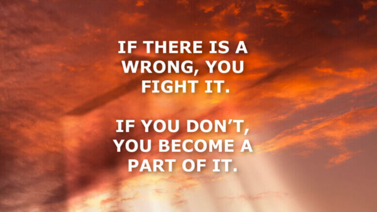 IF THERE IS A WRONG, YOU FIGHT IT. IF YOU DON’T, YOU BECOME A PART OF IT.